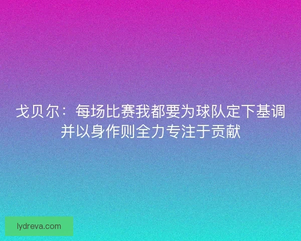 戈贝尔：每场比赛我都要为球队定下基调并以身作则全力专注于贡献