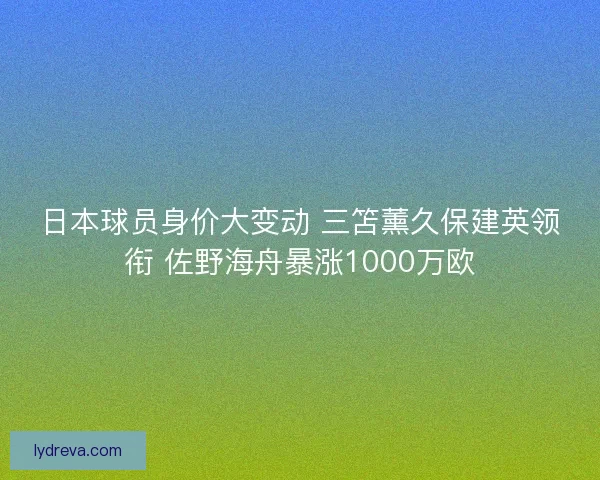 日本球员身价大变动 三笘薰久保建英领衔 佐野海舟暴涨1000万欧 日本球员身价大变动 三笘薰久保建英领衔 佐野海舟暴涨1000万欧