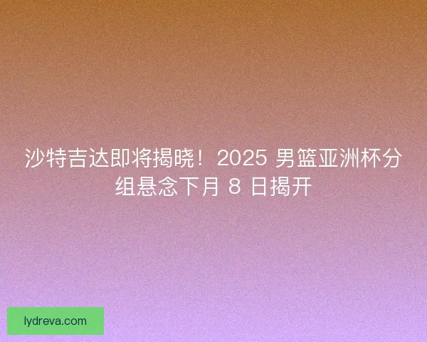 沙特吉达即将揭晓！2025 男篮亚洲杯分组悬念下月 8 日揭开