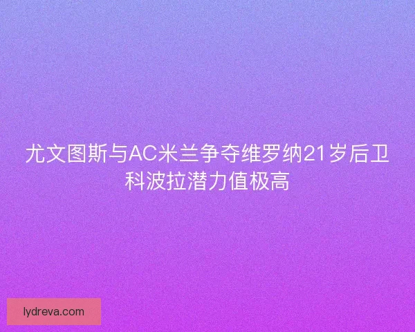 尤文图斯与AC米兰争夺维罗纳21岁后卫科波拉潜力值极高