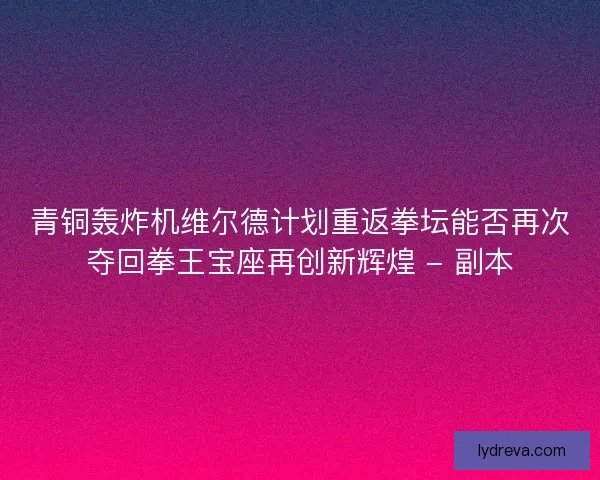 青铜轰炸机维尔德计划重返拳坛能否再次夺回拳王宝座再创新辉煌 - 副本
