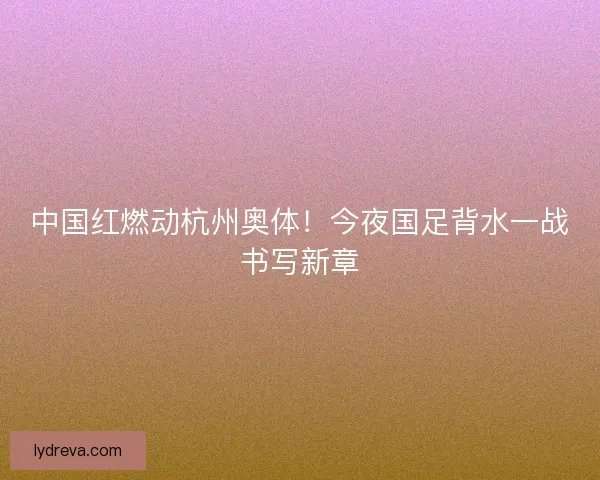 中国红燃动杭州奥体！今夜国足背水一战书写新章