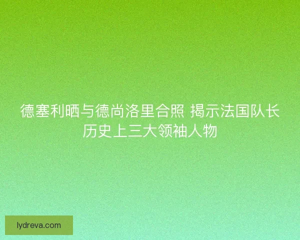 德塞利晒与德尚洛里合照 揭示法国队长历史上三大领袖人物 德塞利晒与德尚洛里合照 揭示法国队长历史上三大领袖人物