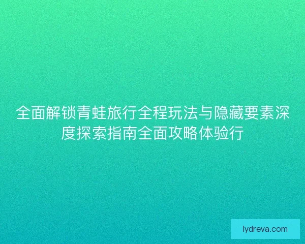 全面解锁青蛙旅行全程玩法与隐藏要素深度探索指南全面攻略体验行 全面解锁青蛙旅行全程玩法与隐藏要素深度探索指南全面攻略体验行