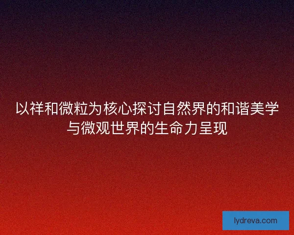 以祥和微粒为核心探讨自然界的和谐美学与微观世界的生命力呈现