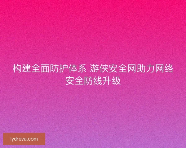构建全面防护体系 游侠安全网助力网络安全防线升级