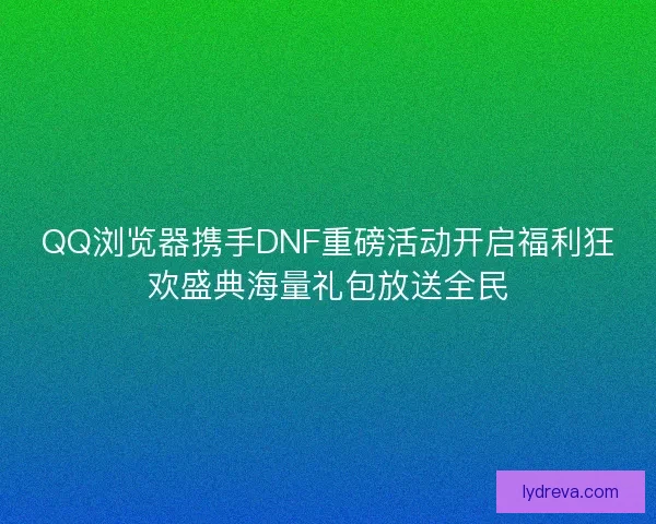 QQ浏览器携手DNF重磅活动开启福利狂欢盛典海量礼包放送全民