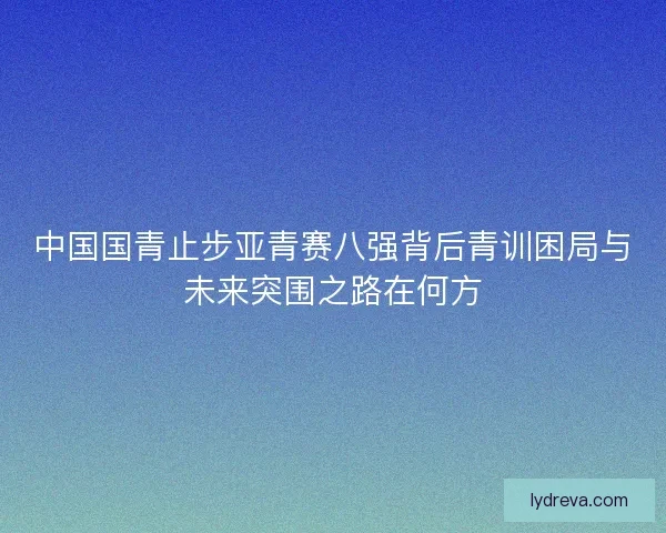 中国国青止步亚青赛八强背后青训困局与未来突围之路在何方