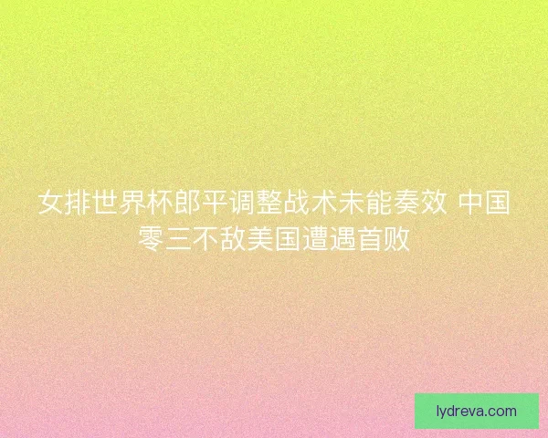 女排世界杯郎平调整战术未能奏效 中国零三不敌美国遭遇首败