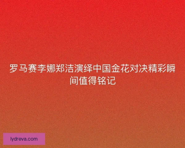 罗马赛李娜郑洁演绎中国金花对决精彩瞬间值得铭记