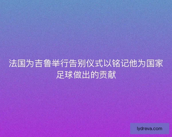 法国为吉鲁举行告别仪式以铭记他为国家足球做出的贡献