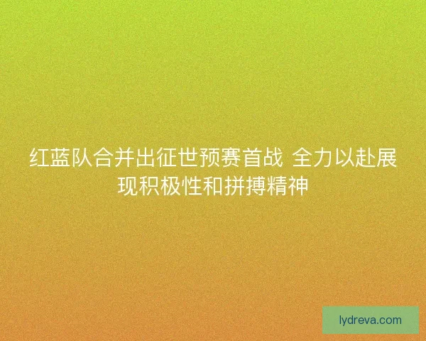 红蓝队合并出征世预赛首战 全力以赴展现积极性和拼搏精神