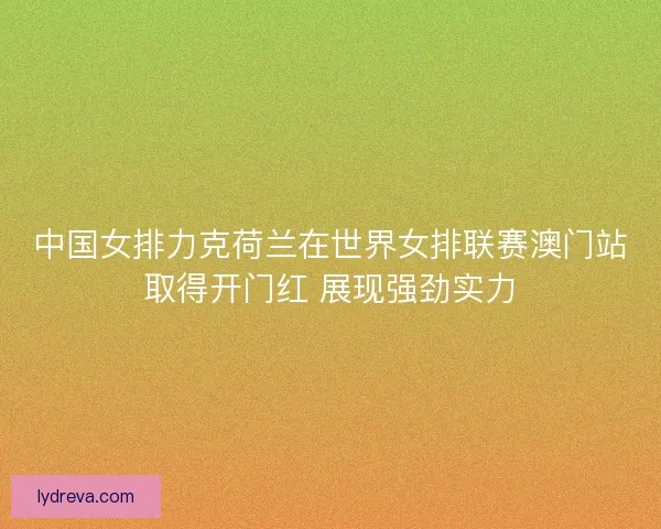 中国女排力克荷兰在世界女排联赛澳门站取得开门红 展现强劲实力