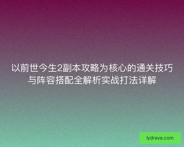 以前世今生2副本攻略为核心的通关技巧与阵容搭配全解析实战打法详解