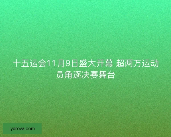 十五运会11月9日盛大开幕 超两万运动员角逐决赛舞台