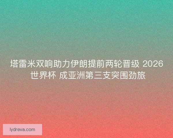 塔雷米双响助力伊朗提前两轮晋级 2026 世界杯 成亚洲第三支突围劲旅