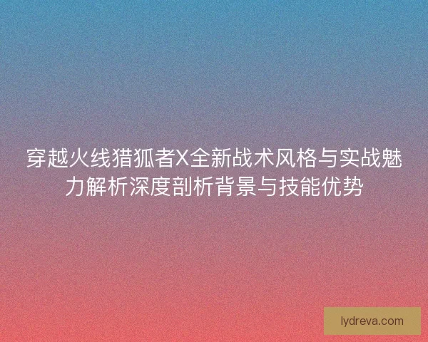 穿越火线猎狐者X全新战术风格与实战魅力解析深度剖析背景与技能优势