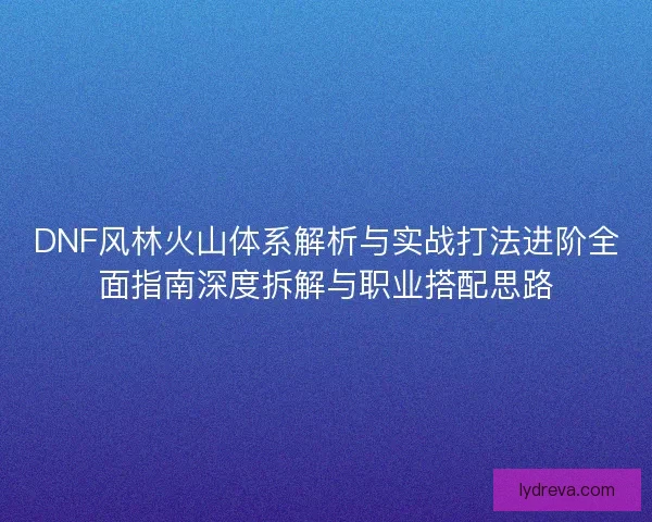DNF风林火山体系解析与实战打法进阶全面指南深度拆解与职业搭配思路 DNF风林火山体系解析与实战打法进阶全面指南深度拆解与职业搭配思路