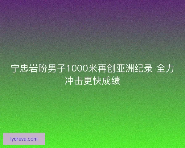 宁忠岩盼男子1000米再创亚洲纪录 全力冲击更快成绩