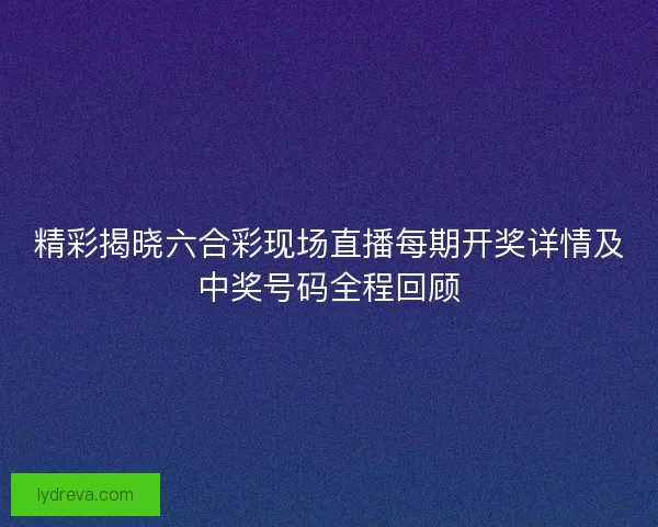 精彩揭晓六合彩现场直播每期开奖详情及中奖号码全程回顾 精彩揭晓六合彩现场直播每期开奖详情及中奖号码全程回顾