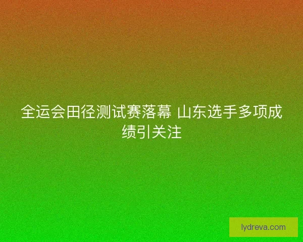 全运会田径测试赛落幕 山东选手多项成绩引关注 全运会田径测试赛落幕 山东选手多项成绩引关注