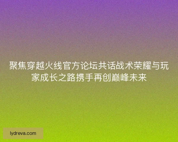 聚焦穿越火线官方论坛共话战术荣耀与玩家成长之路携手再创巅峰未来