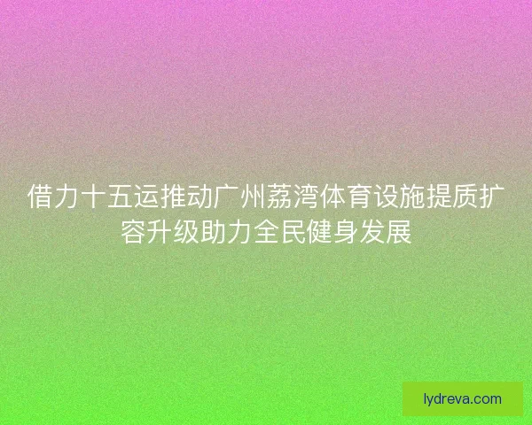 借力十五运推动广州荔湾体育设施提质扩容升级助力全民健身发展