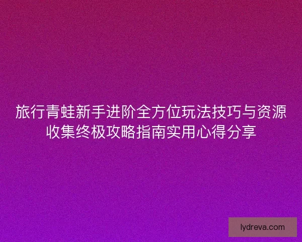 旅行青蛙新手进阶全方位玩法技巧与资源收集终极攻略指南实用心得分享 旅行青蛙新手进阶全方位玩法技巧与资源收集终极攻略指南实用心得分享
