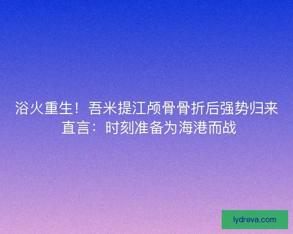 浴火重生!吾米提江颅骨骨折后强势归来 直言:时刻准备为海港而战 浴火重生!吾米提江颅骨骨折后强势归来 直言:时刻准备为海港而战