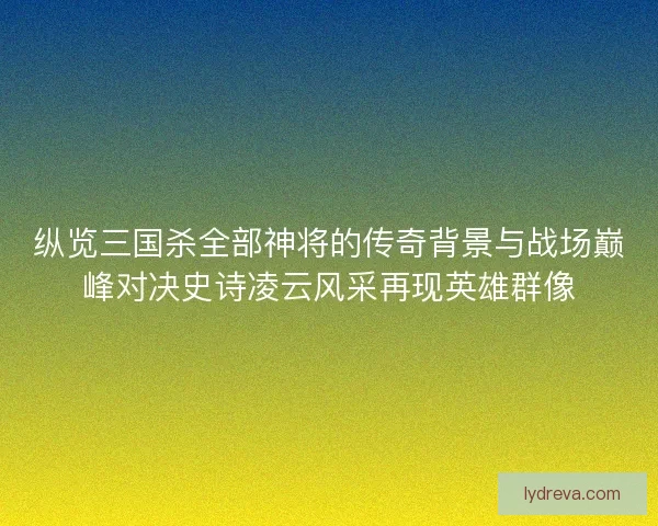 纵览三国杀全部神将的传奇背景与战场巅峰对决史诗凌云风采再现英雄群像 纵览三国杀全部神将的传奇背景与战场巅峰对决史诗凌云风采再现英雄群像