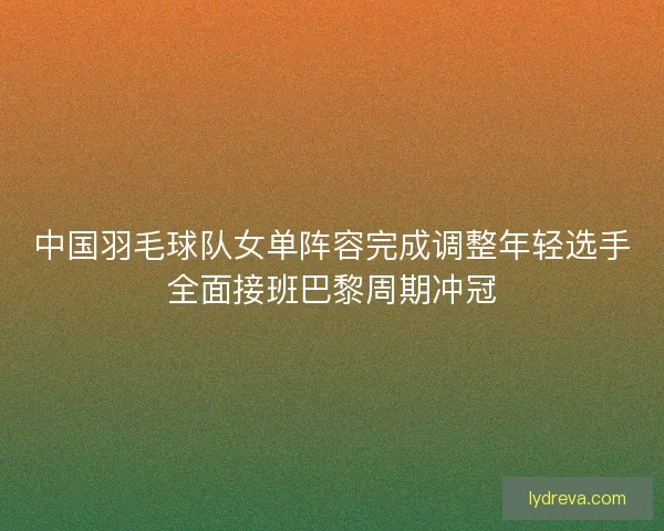 中国羽毛球队女单阵容完成调整年轻选手全面接班巴黎周期冲冠