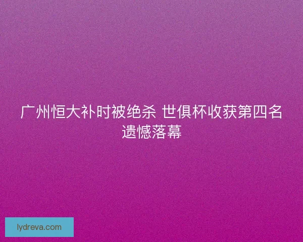 广州恒大补时被绝杀 世俱杯收获第四名遗憾落幕 广州恒大补时被绝杀 世俱杯收获第四名遗憾落幕