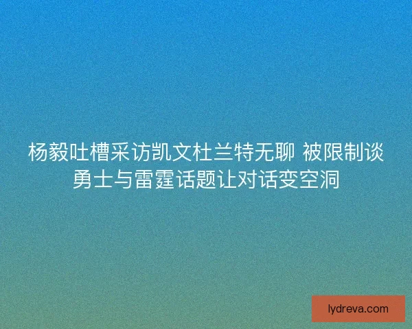 杨毅吐槽采访凯文杜兰特无聊 被限制谈勇士与雷霆话题让对话变空洞