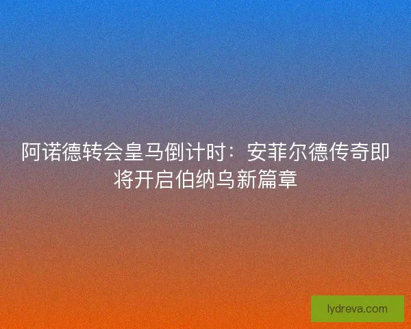 阿诺德转会皇马倒计时：安菲尔德传奇即将开启伯纳乌新篇章