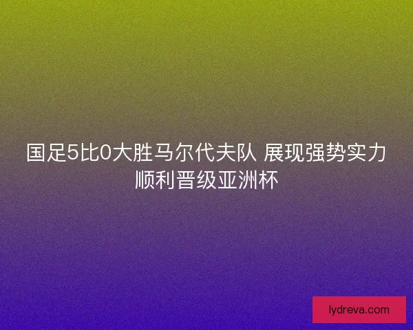 国足5比0大胜马尔代夫队 展现强势实力顺利晋级亚洲杯