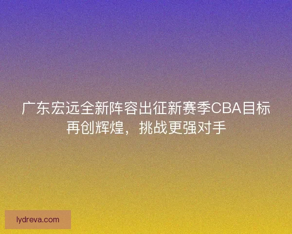 广东宏远全新阵容出征新赛季CBA目标再创辉煌，挑战更强对手