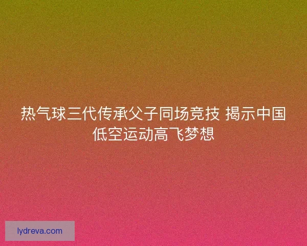 热气球三代传承父子同场竞技 揭示中国低空运动高飞梦想