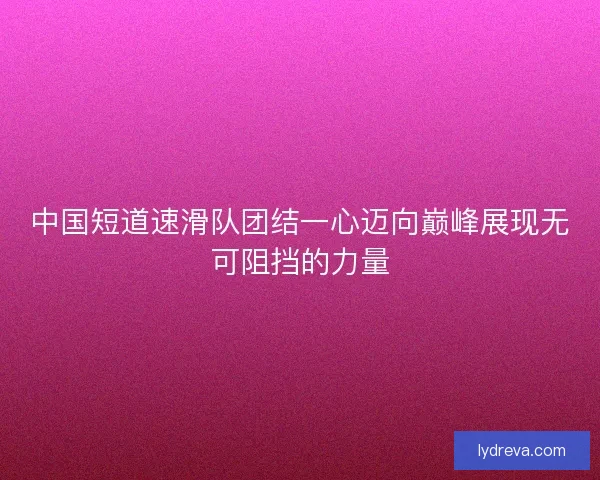 中国短道速滑队团结一心迈向巅峰展现无可阻挡的力量 中国短道速滑队团结一心迈向巅峰展现无可阻挡的力量