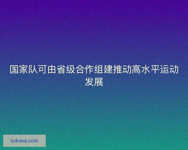 国家队可由省级合作组建推动高水平运动发展 国家队可由省级合作组建推动高水平运动发展