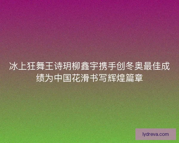 冰上狂舞王诗玥柳鑫宇携手创冬奥最佳成绩为中国花滑书写辉煌篇章 冰上狂舞王诗玥柳鑫宇携手创冬奥最佳成绩为中国花滑书写辉煌篇章