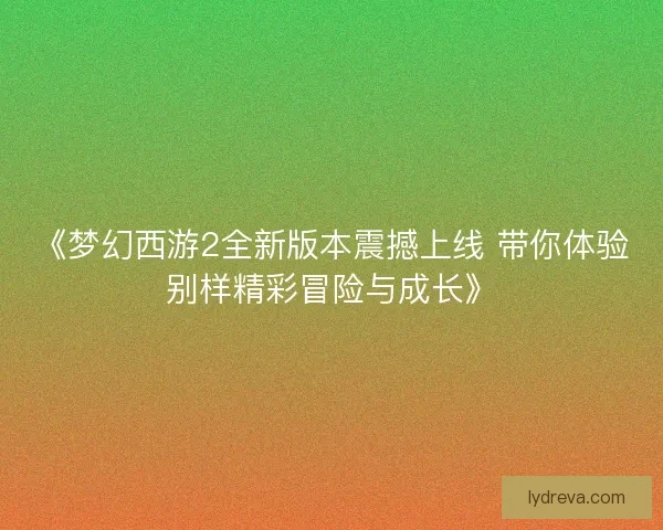 《梦幻西游2全新版本震撼上线 带你体验别样精彩冒险与成长》 《梦幻西游2全新版本震撼上线 带你体验别样精彩冒险与成长》