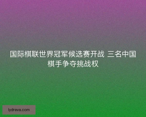 国际棋联世界冠军候选赛开战 三名中国棋手争夺挑战权 国际棋联世界冠军候选赛开战 三名中国棋手争夺挑战权