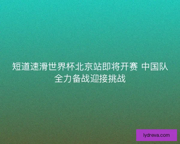 短道速滑世界杯北京站即将开赛 中国队全力备战迎接挑战 短道速滑世界杯北京站即将开赛 中国队全力备战迎接挑战